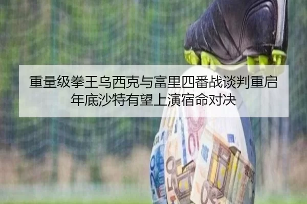 重量级拳王乌西克与富里四番战谈判重启 年底沙特有望上演宿命对决